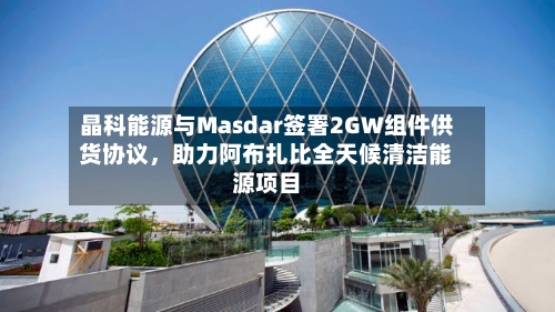 晶科能源与Masdar签署2GW组件供货协议	，助力阿布扎比全天候清洁能源项目-第2张图片