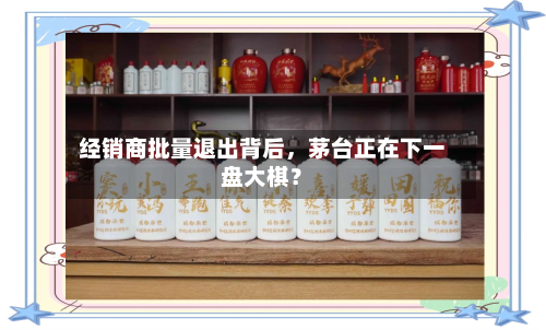 经销商批量退出背后,茅台正在下一盘大棋?