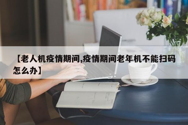 【老人机疫情期间,疫情期间老年机不能扫码怎么办】